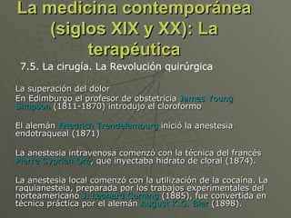 La medicina contemporánea (siglos XIX y XX): La terapéutica La superación del dolor En Edimburgo el profesor de obstetricia  James Young Simpson  (1811-1870) introdujo el cloroformo  El alemán  Friedrich Trendelemburg  inició la anestesia endotraqueal (1871) La anestesia intravenosa comenzó con la técnica del francés  Pierre Cyprien Oré , que inyectaba hidrato de cloral (1874).  La anestesia local comenzó con la utilización de la cocaína. La raquianesteia, preparada por los trabajos experimentales del norteamericano  J. Leonard Corning  (1885), fue convertida en técnica práctica por el alemán  August K.G. Bier  (1898).  7.5. La cirugía. La Revolución quirúrgica 