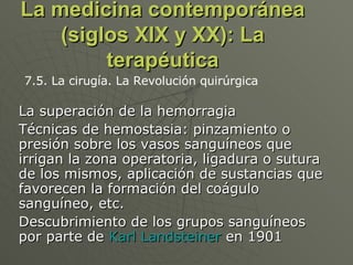 La medicina contemporánea (siglos XIX y XX): La terapéutica La superación de la hemorragia Técnicas de hemostasia: pinzamiento o presión sobre los vasos sanguíneos que irrigan la zona operatoria, ligadura o sutura de los mismos, aplicación de sustancias que favorecen la formación del coágulo sanguíneo, etc.  Descubrimiento de los grupos sanguíneos por parte de  Karl Landsteiner  en 1901  7.5. La cirugía. La Revolución quirúrgica 