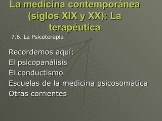 La medicina contemporánea (siglos XIX y XX): La terapéutica Recordemos aquí: El psicopanálisis El conductismo Escuelas de la medicina psicosomática Otras corrientes 7.6. La Psicoterapia 