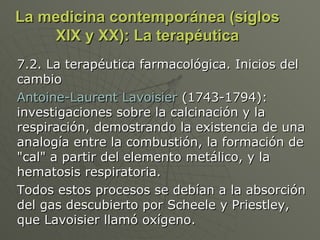 La medicina contemporánea (siglos XIX y XX): La terapéutica 7.2. La terapéutica farmacológica. Inicios del cambio Antoine-Laurent Lavoisier  (1743-1794): investigaciones sobre la calcinación y la respiración, demostrando la existencia de una analogía entre la combustión, la formación de "cal" a partir del elemento metálico, y la hematosis respiratoria.  Todos estos procesos se debían a la absorción del gas descubierto por Scheele y Priestley, que Lavoisier llamó oxígeno.  