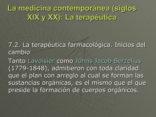 La medicina contemporánea (siglos XIX y XX): La terapéutica 7.2. La terapéutica farmacológica. Inicios del cambio Tanto  Lavoisier  como  Jöhns Jacob Berzelius  (1779-1848), admitieron con toda claridad que el plan con arreglo al cual se forman las sustancias orgánicas, es el mismo que el que preside la formación de cuerpos orgánicos.  