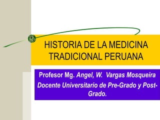 HISTORIA DE LA MEDICINA
TRADICIONAL PERUANA
Profesor Mg. Angel, W. Vargas Mosqueira
Docente Universitario de Pre-Grado y Post-
Grado.
 