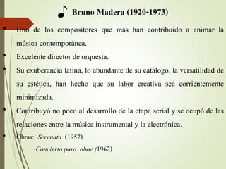 ♪ Bruno Madera (1920-1973)
• Uno de los compositores que más han contribuido a animar la
música contemporánea.
• Excelente director de orquesta.
• Su exuberancia latina, lo abundante de su catálogo, la versatilidad de
su estética, han hecho que su labor creativa sea corrientemente
minimizada.
• Contribuyó no poco al desarrollo de la etapa serial y se ocupó de las
relaciones entre la música instrumental y la electrónica.
• Obras: -Serenata (1957)
-Concierto para oboe (1962)
 