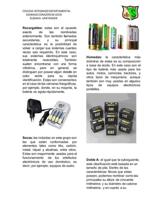 COLEGIO INTEGRADODEPARTAMENTAL
SAGRADOCORAZÓN DEJESÚS
ALBANIA- SANTANDER
Recargables: estas son el opuesto
exacto de las nombradas
anteriormente. Son también llamadas
secundarias, y su principal
característica es la posibilidad de
volver a cargar sus sistemas cuantas
veces sea requerido. En este caso,
sus sistemas electroquímicos son
totalmente reversibles. También
suelen encontrarse con una forma
cilíndrica, pero en general, se
distinguen por poseer algún detalle en
color verde para su rápida
identificación. Estas son convenientes
en el caso de las cámaras fotográficas,
por ejemplo, donde, en su mayoría, la
batería se agota rápidamente.
Secas: las incluidas en este grupo son
las que están conformadas por
elementos tales como litio, carbón,
metal, níquel y alcalinas, entre otros.
Estas son mayormente usadas para el
funcionamiento de los artefactos
electrónicos de uso doméstico, es
decir, por ejemplo: equipos de audio.
Húmedas: la característica más
distintiva de estas es su composición
a base de ácido. En este caso son el
tipo de batería más usada para los
autos, motos, camiones, tractores, y
otros tipos de maquinaria; aunque
también son muy usadas en algunos
tipos de equipos electrónicos
portátiles.
Doble A: al igual que la subsiguiente,
esta clasificación está basada en un
tamaño de pila. Dentro de las
características físicas que estas
poseen, podemos nombrar como las
principales su altura de cincuenta
milímetros y su diámetro de catorce
milímetros; y en cuanto a su
 