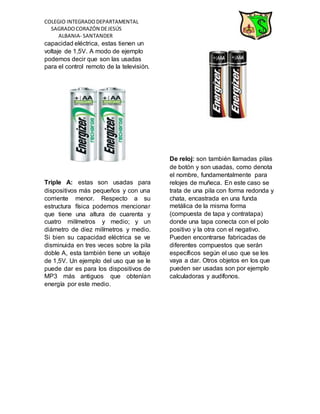 COLEGIO INTEGRADODEPARTAMENTAL
SAGRADOCORAZÓN DEJESÚS
ALBANIA- SANTANDER
capacidad eléctrica, estas tienen un
voltaje de 1,5V. A modo de ejemplo
podemos decir que son las usadas
para el control remoto de la televisión.
Triple A: estas son usadas para
dispositivos más pequeños y con una
corriente menor. Respecto a su
estructura física podemos mencionar
que tiene una altura de cuarenta y
cuatro milímetros y medio; y un
diámetro de diez milímetros y medio.
Si bien su capacidad eléctrica se ve
disminuida en tres veces sobre la pila
doble A, esta también tiene un voltaje
de 1,5V. Un ejemplo del uso que se le
puede dar es para los dispositivos de
MP3 más antiguos que obtenían
energía por este medio.
De reloj: son también llamadas pilas
de botón y son usadas, como denota
el nombre, fundamentalmente para
relojes de muñeca. En este caso se
trata de una pila con forma redonda y
chata, encastrada en una funda
metálica de la misma forma
(compuesta de tapa y contratapa)
donde una tapa conecta con el polo
positivo y la otra con el negativo.
Pueden encontrarse fabricadas de
diferentes compuestos que serán
específicos según el uso que se les
vaya a dar. Otros objetos en los que
pueden ser usadas son por ejemplo
calculadoras y audífonos.
 