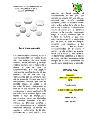 COLEGIO INTEGRADODEPARTAMENTAL
SAGRADOCORAZÓN DEJESÚS
ALBANIA- SANTANDER
Como funciona una pila
Las pilas son algo común hoy en día y
casi imprescindibles en nuestro diario
vivir, con infinidad de usos desde
linternas, relojes, celulares, y un largo
etcétera etcétera, pero te has puesto a
pensar en que se base su
funcionamiento? En este capítulo
veremos los secretos de este útil tan
cotidiano en el día de hoy.
Comencemos por su estructura, una
pila se encuentra formada por por 3
componentes básicos que son el
llamado ánodo, el cátodo y el
electrolito. El ánodo básicamente se
trata de el lado negativo de la pila,
mientras que el cátodo es el positivo.El
electrolito es la solución líquida que
facilita el flujo de energía.Estos
componentes pueden ser fabricados
de diferentes materiales y en una
infinidad de diferentes tamaños y
formas, dependiendo de la calidad de
materiales utilizados los niveles de
energía y performance de la pila.
Podemos ver un caso práctico para
entender de forma sencilla el
funcionamiento de una pila, por
ejemplo, un circuito con una pila que
iluminará una pequeña bombilla
(lámpara).Cuando se cierra el circuito
entre ambos polos de la pila los los
electrones comienzan a desplazarse
desde el ánodo por la conexión
externa de la bombilla, regresando
luego al cátodo, haciendo que la
bombilla se ilumine y que vaya
entonces disminuyendo el voltaje de la
pila, es decir, su nivel de energía,
debiendo esta reducción a los
cambios electroquímicos
desencadenados en el ánodo y
cátodo. La pila brindará así energía
hasta que el ánodo no sea capaz ya
de liberar más electrones y el cátodo
no pueda recibirlos, agotándose así la
energía de la pila y obviamente en
nuestro caso apagándose la bombilla.
METODOLOGIA
Materiales
LISTADOS Y CADA UNO CON SU
FOTO
Procedimiento
LO QUE SE HIZO PARA REALIZAR LA
PILA
CON SU FOTO
CONCLUSIONES
 