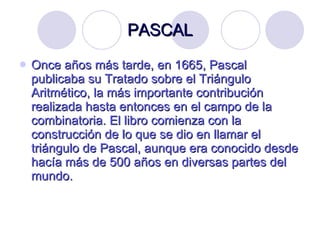 PASCAL Once años más tarde, en 1665, Pascal publicaba su Tratado   sobre el   Triángulo Aritmético, la más importante contribución realizada hasta entonces en el campo de la combinatoria. El libro comienza con la construcción de lo que se dio en llamar el triángulo de Pascal, aunque era conocido desde hacía más de 500 años en diversas partes del mundo. 
