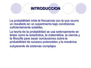 INTRODUCCION La probabilidad mide la frecuencia con la que ocurre un resultado en un experimento bajo condiciones suficientemente estables.  La teoría de la probabilidad se usa extensamente en áreas como la estadística, la matemática, la ciencia y la filosofía para sacar conclusiones sobre la probabilidad de sucesos potenciales y la mecánica subyacente de sistemas complejos   