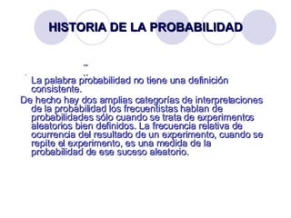 HISTORIA DE LA PROBABILIDAD    La palabra probabilidad no tiene una definición consistente.  De hecho hay dos amplias categorías de interpretaciones de la probabilidad los frecuentistas hablan de probabilidades sólo cuando se trata de experimentos aleatorios bien definidos. La frecuencia relativa de ocurrencia del resultado de un experimento, cuando se repite el experimento, es una medida de la probabilidad de ese suceso aleatorio.  