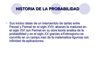 HISTORIA DE LA PROBABILIDAD Sus inicios datan de un intercambio de cartas entre Pascal y Fermat en el siglo XVII; alcanzo la madurez en el siglo XIX con Fermat en su obra teoria analica de la probabilidad y en el siglo XX gracias a Kolmogorov se convirtio en un campo mas de la matematica rigurosa con infinidad de aplicaciones. 