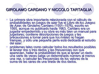 GIROLAMO CARDANO Y NICCOLO TARTAGLIA   La primera obra importante relacionada con el cálculo de probabilidades en juegos de azar fue el  Libro de los Juegos de Azar , de Girolamo Cardano (1501–1576), escrito en 1565, aunque no publicado hasta 1663. Cardano era un jugador empedernido y su obra es más bien un manual para jugadores; contiene descripciones de juegos y las precauciones a tomar para que los rivales no hagan trampas, y sólo una pequeña parte está dedicada al estudio del azar:  problemas tales como calcular todos los resultados posibles al lanzar dos o tres dados y las frecuencias con que aparecían, hallar la probabilidad de que al lanzar un dado una serie de veces salga un determinado número al menos una vez, o calcular las frecuencias de los valores de la suma de las caras de una tirada de dos dados.  