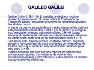 GALILEO GALILEI Galileo Galilei (1564–1642) también se dedicó a resolver problemas sobre dados. Su obra  Sobre la Puntuación en Tiradas de Dados  calculaba el número de resultados posibles tirando tres dados. A pesar de que ya se sabía desde mucho tiempo antes que hay 216 posibilidades diferentes, Galileo fue el primero que llegó a esta conclusión a través del simple cálculo 216=6³. Luego atacaba el problema de calcular de cuántas maneras diferentes se puede lograr cada una de las puntuaciones entre 3 y 18. Para hacer esto, Galileo numeró los dados primero, segundo, tercero y fue considerando cada una de las combinaciones de los tres dados que sumaban una determinada cantidad, pero sólo entre 3 y 10. Galileo encontró que sólo hay una manera de obtener tres puntuaciones iguales, tres maneras de obtener dos puntuaciones iguales y otra diferente, y seis manera de obtener tres puntuaciones diferentes. 