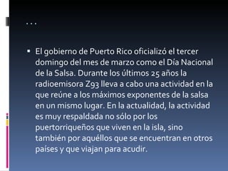 … El gobierno de Puerto Rico oficializó el tercer domingo del mes de marzo como el Día Nacional de la Salsa. Durante los últimos 25 años la radioemisora Z93 lleva a cabo una actividad en la que reúne a los máximos exponentes de la salsa en un mismo lugar. En la actualidad, la actividad es muy respaldada no sólo por los puertorriqueños que viven en la isla, sino también por aquéllos que se encuentran en otros países y que viajan para acudir. 
