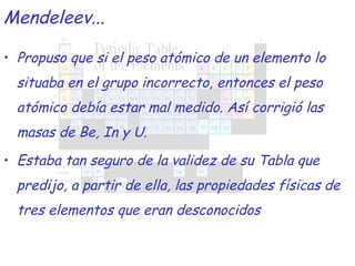 Propuso que si el peso atómico de un elemento lo situaba en el grupo incorrecto, entonces el peso atómico debía estar mal medido. Así corrigió las masas de Be, In y U. Estaba tan seguro de la validez de su Tabla que predijo, a partir de ella, las propiedades físicas de tres elementos que eran desconocidos Mendeleev... 
