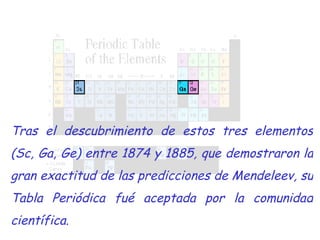 Tras el descubrimiento de estos tres elementos (Sc, Ga, Ge) entre 1874 y 1885, que demostraron la gran exactitud de las predicciones de Mendeleev, su Tabla Periódica fué aceptada por la comunidad científica. 