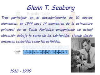 Glenn T. Seaborg Tras participar en el descubrimiento de 10 nuevos elementos, en 1944 sacó 14 elementos de la estructura principal de la Tabla Periódica proponiendo su actual ubicación debajo la serie de los Lántanidos, siendo desde entonces conocidos como los actínidos. 1912 - 1999 