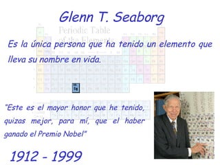 Glenn T. Seaborg Es la única persona que ha tenido un elemento que lleva su nombre en vida. 1912 - 1999 “ Este es el mayor honor que he tenido, quizas mejor, para mí, que el haber ganado el Premio Nobel” 