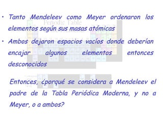 Tanto Mendeleev como Meyer ordenaron los elementos según sus masas atómicas Ambos dejaron espacios vacíos donde deberían encajar algunos elementos entonces desconocidos Entonces, ¿porqué se considera a Mendeleev el padre de la Tabla Periódica Moderna, y no a Meyer, o a ambos? 