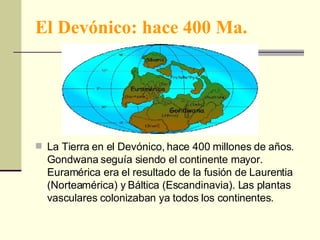 El Devónico: hace 400 Ma. La Tierra en el Devónico, hace 400 millones de años. Gondwana seguía siendo el continente mayor. Euramérica era el resultado de la fusión de Laurentia (Norteamérica) y Báltica (Escandinavia). Las plantas vasculares colonizaban ya todos los continentes. 