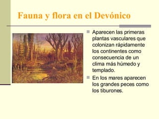 Fauna y flora en el Devónico Aparecen las primeras plantas vasculares que colonizan rápidamente los continentes como consecuencia de un clima más húmedo y templado. En los mares aparecen los grandes peces como los tiburones. 