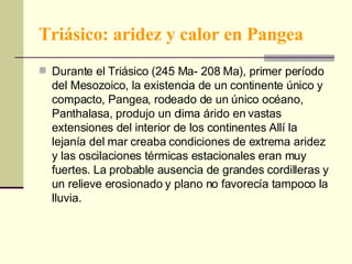 Triásico: aridez y calor en Pangea Durante el Triásico (245 Ma- 208 Ma), primer período del Mesozoico, la existencia de un continente único y compacto, Pangea, rodeado de un único océano, Panthalasa, produjo un clima árido en vastas extensiones del interior de los continentes Allí la lejanía del mar creaba condiciones de extrema aridez y las oscilaciones térmicas estacionales eran muy fuertes. La probable ausencia de grandes cordilleras y un relieve erosionado y plano no favorecía tampoco la lluvia.  