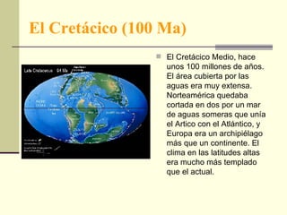El Cretácico (100 Ma) El Cretácico Medio, hace unos 100 millones de años. El área cubierta por las aguas era muy extensa. Norteamérica quedaba cortada en dos por un mar de aguas someras que unía el Artico con el Atlántico, y Europa era un archipiélago más que un continente. El clima en las latitudes altas era mucho más templado que el actual.  