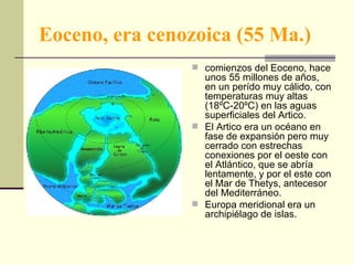 Eoceno, era cenozoica (55 Ma.) comienzos del Eoceno, hace unos 55 millones de años, en un perído muy cálido, con temperaturas muy altas (18ºC-20ºC) en las aguas superficiales del Artico.  El Artico era un océano en fase de expansión pero muy cerrado con estrechas conexiones por el oeste con el Atlántico, que se abría lentamente, y por el este con el Mar de Thetys, antecesor del Mediterráneo.  Europa meridional era un archipiélago de islas.  