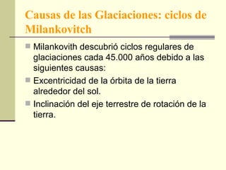 Causas de las Glaciaciones: ciclos de Milankovitch Milankovith descubrió ciclos regulares de glaciaciones cada 45.000 años debido a las siguientes causas: Excentricidad de la órbita de la tierra alrededor del sol. Inclinación del eje terrestre de rotación de la tierra. 
