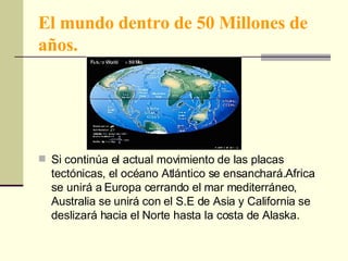 El mundo dentro de 50 Millones de años. Si continúa el actual movimiento de las placas tectónicas, el océano Atlántico se ensanchará.Africa se unirá a Europa cerrando el mar mediterráneo, Australia se unirá con el S.E de Asia y California se deslizará hacia el Norte hasta la costa de Alaska. 