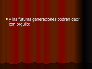 y las futuras generaciones podrán decir con orgullo:   