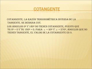 Cotangente, la razón trigonométrica inversa de la tangente. Se designa cot. Los ángulos 0º y 180º no tienen cotangente, puesto que tg 0º = 0 y tg 180º = 0. Para  α  = 90º y  α  = 270º, ángulos que no tienen tangente, el valor de la cotangente es 0. 