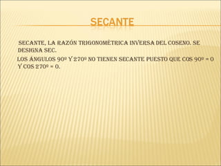 Secante, la razón trigonométrica inversa del coseno. Se designa sec. Los ángulos 90º y 270º no tienen secante puesto que cos 90º = 0 y cos 270º = 0. 