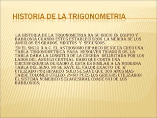 LA HISTORIA DE LA TRGONOMETRIA DA SU INICIO EN EGIPTO Y BABILONIA CUANDO ESTOS ESTABLECIERON  LA MEDIDA DE LOS ANGULOS EN GRADOS, MINUTOS  Y  SEGUNDOS. EN EL SIGLO II a.C. EL ASTRONOMO HIPARCO DE NICEA CREO UNA TABLA TRIGONOMETRICA PARA  RESOLVER TRIANGULOS, LA TABLA DABA LA LONGITUD DE LA CUERDA  DELIMITADA POR LOS LADOS DEL ANGULO CENTRAL  DADO QUE CORTA UNA CIRCUNFERENCIA DE RADIO  r . ESTA ES SIMILAR A LA MODERNA  TABLA DEL SENO. NO SE SAVE EL VALOR EXACTO  DE  r  UTILIZADO POR HIPARCO  SOLO SE SAVE QUE 300 AÑOS MAS TARDE TOLOMEO UTILIZO  r=60  PUES LOS GRIEGOS UTILIZARON  EL SISTEMA NUMERICO SEXAGESIMAL (BASE 60) DE LOS BABILONIOS. 