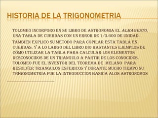 TOLOMEO INCORPORO EN SU LIBRO DE ASTRONOMIA EL  ALMAGESTO,  UNA TABLA DE CUERDAS CON UN ERROR DE 1/3.600 DE UNIDAD. TAMBIEN EXPLICO SU METODO PARA COPILAR ESTA TABLA EN CUERDAS, Y A LO LARGO DEL LIBRO DIO BASTANTES EJEMPLOS DE CÓMO UTILIZAR LA TABLA PARA CALCULAR LOS ELEMENTOS DESCONOCIDOS DE UN TRIANGULO A PARTIR DE LOS CONOCIDOS. TOLOMEO FUE EL INVENTOR DEL TEOREMA DE  MELANO  PARA RESOLVER TRIANGULOS ESFERICOS Y DURANTE MUCHO TIEMPO SU TRIGONOMETRIA FUE LA INTRODUCCION BASICA ALOS ASTRONOMOS 