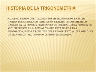 AL MISMO TIEMPO QUE TOLOMEO, LOS ASTRONOMOS DE LA INDIA HABIAN DESARROLLADO TAMBIEN UN SISTEMA TRIGONOMETRICO BASADO EN LA FUNCION SENO EN VEZ DE CUERDAS. ESTA FUNCION ES MUY DIFERENTE A LA ACTUAL YA QUE ESTA NO ERA UNA PROPORCION, SI NO LA LONGITUD DEL LADO OPUESTO A UN ANGULO  EN UN TRIANGULO  RECTANGULO DE HIPOTENUSA DADA. 