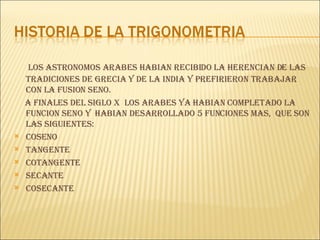 LOS ASTRONOMOS ARABES HABIAN RECIBIDO LA HERENCIAN DE LAS TRADICIONES DE GRECIA Y DE LA INDIA Y PREFIRIERON TRABAJAR CON LA FUSION SENO. A FINALES DEL SIGLO X  LOS ARABES YA  HABIAN  COMPLETADO LA  FUNCION SENO Y  HabIan DESARROLLADO 5 FUNCIONES MAS,  QUE SON LAS SIGUIENTES: COSENO TANGENTE COTANGENTE SECANTE  COSECANTE 