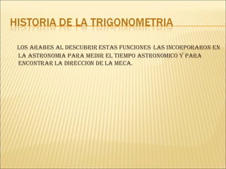 LOS ARABES AL DESCUBRIR ESTAS FUNCIONES  LAS INCORPORARON EN LA ASTRONOMIA PARA MEDIR EL TIEMPO ASTRONOMICO Y PARA  ENCONTRAR LA DIRECCION DE LA MECA. 