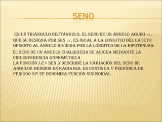 En un triángulo rectángulo, el seno de un ángulo agudo  α , que se designa por sen  α , es igual a la longitud del cateto opuesto al ángulo dividida por la longitud de la hipotenusa. El seno de un ángulo cualquiera se asigna mediante la circunferencia goniométrica La   función  i.e. = sen  x   describe la variación del seno de ángulos medidos en radianes. Es continua y periódica de periodo 2 p . Se denomina función sinusoidal.  