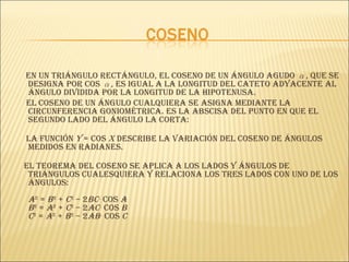 En un triángulo rectángulo, el coseno de un ángulo agudo  α , que se designa por cos  α , es igual a la longitud del cateto adyacente al ángulo dividida por la longitud de la hipotenusa. El coseno de un ángulo cualquiera se asigna mediante la circunferencia goniométrica. Es la abscisa del punto en que el segundo lado del ángulo la corta:  La función  y  = cos  x   describe la variación del coseno de ángulos medidos en radianes.  El teorema del coseno se aplica a los lados y ángulos de triángulos cualesquiera y relaciona los tres lados con uno de los ángulos:  a 2  =  b 2  +  c 2  – 2 bc ·cos  A   b 2  =  a 2  +  c 2  – 2 ac ·cos  B   c 2  =  a 2  +  b 2  – 2 ab ·cos  C   