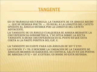 En un triángulo rectángulo, la tangente de un ángulo agudo  α , que se designa por tg  α , es igual a la longitud del cateto opuesto al ángulo dividida por la longitud del cateto adyacente. La tangente de un ángulo cualquiera se asigna mediante la circunferencia goniométrica, y se sitúa sobre la recta tangente a dicha circunferencia en el punto en que ésta corta a la parte positiva del eje  X. La tangente no existe para los ángulos de 90º y 270º. La función  y  = tg  x  describe la variación de la tangente de ángulos medidos en radianes. Es continua, salvo en los puntos de abscisa ( p /2) +  kp ,  k  entero, en donde no está definida.  
