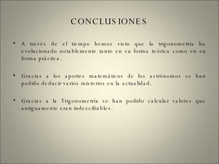 CONCLUSIONES A través de el tiempo hemos visto que la trigonometría ha evolucionado notablemente tanto en su forma teórica como en su forma práctica. Gracias a los aportes matemáticos de los astrónomos se han podido deducir varios misterios en la actualidad. Gracias a la Trigonometría se han podido calcular valores que antiguamente eran indescifrables. 