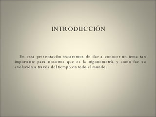INTRODUCCIÓN En esta presentación trataremos de dar a conocer un tema tan importante para nosotros que es la trigonometría y como fue su evolución a través del tiempo en todo el mundo. 