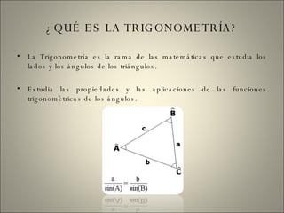 ¿QUÉ ES LA TRIGONOMETRÍA? La Trigonometría es la rama de las matemáticas que estudia los lados y los ángulos de los triángulos. Estudia las propiedades y las aplicaciones de las funciones trigonométricas de los ángulos. 