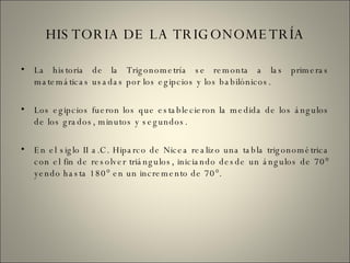 HISTORIA DE LA TRIGONOMETRÍA La historia de la Trigonometría se remonta a las primeras matemáticas usadas por los egipcios y los babilónicos. Los egipcios fueron los que establecieron la medida de los ángulos de los grados, minutos y segundos. En el siglo II a.C. Hiparco de Nicea realizo una tabla trigonométrica con el fin de resolver triángulos, iniciando desde un ángulos de 70° yendo hasta 180° en un incremento de 70°. 