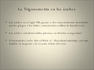 La Trigonometria en los árabes Los árabes en el siglo VIII, gracias a los conociemientos heredados por los griegos y los indios, comenzaron a utilizar la función seno. Los árabes calcularon tablas precisas en división sexagesimal. El matemático árabe Abu al-Wafa al – Buzadjami introdujo, con otro nombre, la tangente y la secante al lado del seno. 