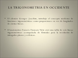 LA TRIGONOMETRIA EN OCCIDENTE El alemán Georges Joachim, introdujo el concepto moderno de funciones trigonométricas como proporciones en vez de longitudes de ciertas líneas. El matemático Francés Francais Viéte creó una tabla de seis líneas trigonométricas acompañada de fórmulas para la resolución de triángulos planos y esféricos. 