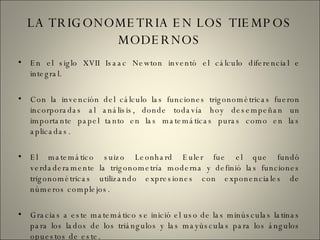 LA TRIGONOMETRIA EN LOS TIEMPOS MODERNOS En el siglo XVII Isaac Newton inventó el cálculo diferencial e integral. Con la invención del cálculo las funciones trigonométricas fueron incorporadas al análisis, donde todavía hoy desempeñan un importante papel tanto en las matemáticas puras como en las aplicadas. El matemático suizo Leonhard Euler fue el que fundó verdaderamente la trigonometría moderna y definió las funciones trigonométricas utilizando expresiones con exponenciales de números complejos. Gracias a este matemático se inició el uso de las minúsculas latinas para los lados de los triángulos y las mayúsculas para los ángulos opuestos de este. 