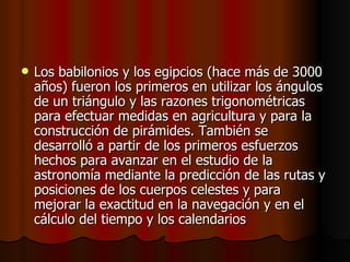 Los babilonios y los egipcios (hace más de 3000 años) fueron los primeros en utilizar los ángulos de un triángulo y las razones trigonométricas para efectuar medidas en agricultura y para la construcción de pirámides. También se desarrolló a partir de los primeros esfuerzos hechos para avanzar en el estudio de la astronomía mediante la predicción de las rutas y posiciones de los cuerpos celestes y para mejorar la exactitud en la navegación y en el cálculo del tiempo y los calendarios  