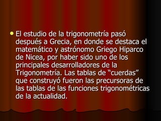 El estudio de la trigonometría pasó después a Grecia, en donde se destaca el matemático y astrónomo Griego Hiparco de   Nicea, por haber sido uno de los principales desarrolladores de la Trigonometría. Las tablas de “cuerdas” que construyó fueron las precursoras de las tablas de las funciones trigonométricas de la actualidad. 