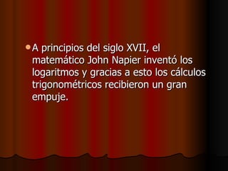 A principios del siglo XVII, el matemático John Napier inventó los logaritmos y gracias a esto los cálculos trigonométricos recibieron un gran empuje.  